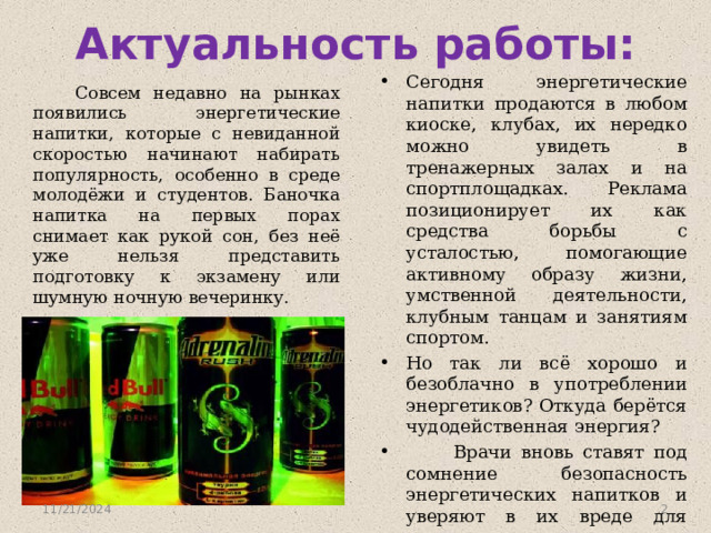 Актуальность работы: Сегодня энергетические напитки продаются в любом киоске, клубах, их нередко можно увидеть в тренажерных залах и на спортплощадках. Реклама позиционирует их как средства борьбы с усталостью, помогающие активному образу жизни, умственной деятельности, клубным танцам и занятиям спортом. Но так ли всё хорошо и безоблачно в употреблении энергетиков? Откуда берётся чудодейственная энергия?  Врачи вновь ставят под сомнение безопасность энергетических напитков и уверяют в их вреде для здоровья .  Совсем недавно на рынках появились энергетические напитки, которые с невиданной скоростью начинают набирать популярность, особенно в среде молодёжи и студентов. Баночка напитка на первых порах снимает как рукой сон, без неё уже нельзя представить подготовку к экзамену или шумную ночную вечеринку. 11/21/2024  