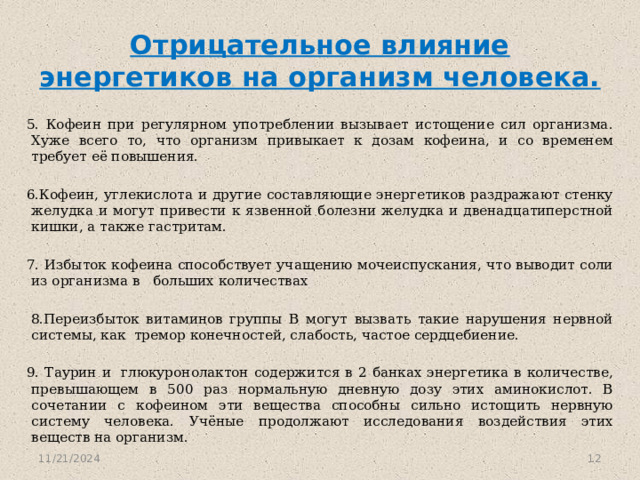 Отрицательное влияние энергетиков на организм человека. 5. Кофеин при регулярном употреблении вызывает истощение сил организма. Хуже всего то, что организм привыкает к дозам кофеина, и со временем требует её повышения. 6.Кофеин, углекислота и другие составляющие энергетиков раздражают стенку желудка и могут привести к язвенной болезни желудка и двенадцатиперстной кишки, а также гастритам. 7. Избыток кофеина способствует учащению мочеиспускания, что выводит соли из организма в больших количествах   8.Переизбыток витаминов группы В могут вызвать такие нарушения нервной системы, как тремор конечностей, слабость, частое сердцебиение. 9. Таурин и  глюкуронолактон содержится в 2 банках энергетика в количестве, превышающем в 500 раз нормальную дневную дозу этих аминокислот. В сочетании с кофеином эти вещества способны сильно истощить нервную систему человека. Учёные продолжают исследования воздействия этих веществ на организм.    11/21/2024  