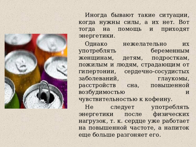  Иногда бывают такие ситуации, когда нужны силы, а их нет. Вот тогда на помощь и приходят энергетики.  Однако нежелательно их употреблять беременным женщинам, детям, подросткам, пожилым и людям, страдающим от гипертонии, сердечно-сосудистых заболеваний, глаукомы, расстройств сна, повышенной возбудимостью и чувствительностью к кофеину.  Не следует употреблять энергетики после физических нагрузок, т. к. сердце уже работает на повышенной частоте, а напиток еще больше разгоняет его. 