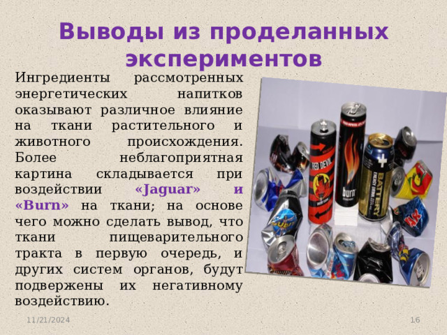 Выводы из проделанных экспериментов Ингредиенты рассмотренных энергетических напитков оказывают различное влияние на ткани растительного и животного происхождения. Более неблагоприятная картина складывается при воздействии «Jaguar» и «Burn» на ткани; на основе чего можно сделать вывод, что ткани пищеварительного тракта в первую очередь, и других систем органов, будут подвержены их негативному воздействию. 11/21/2024  
