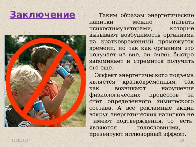 Заключение  Таким образам энергетические напитки можно назвать психостимуляторами, которые вызывают возбудимость организма на кратковременный промежуток времени, но так как организм это получает из вне, он очень быстро запоминает и стремится получить его еще.  Эффект энергетического подъема является кратковременным, так как возникают нарушения физиологических процессов за счет определенного химического состава. А все рекламные акции вокруг энергетических напитков не имеют подтверждения, то есть являются голословными, презентуют иллюзорный эффект. 11/21/2024  