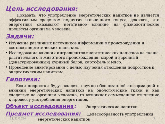 Цель исследования:  Показать, что употребление энергетических напитков не является эффективным средством поднятия жизненного тонуса, доказать, что энергетики оказывают негативное влияние на физиологические процессы организма человека. Задачи: Изучение различных источников информации о происхождении и составе энергетических напитков. Исследование влияния ингредиентов энергетических напитков на ткани растительного и животного происхождения: сырой и варенный (денатурированный) куриный белок, картофель и мясо. Проведение анкетирования с целью изучения отношения подростков к энергетическим напиткам. Гипотеза:  Если подростки будут владеть научно обоснованной информацией о влиянии энергетических напитков на биологические ткани и как следствие на организм человека, то возникнет осмысленное отношение к процессу употребления энергетиков. Объект исследования :  Энергетические напитки. Предмет исследования:   Целесообразность употребления энергетических напитков 11/21/2024  