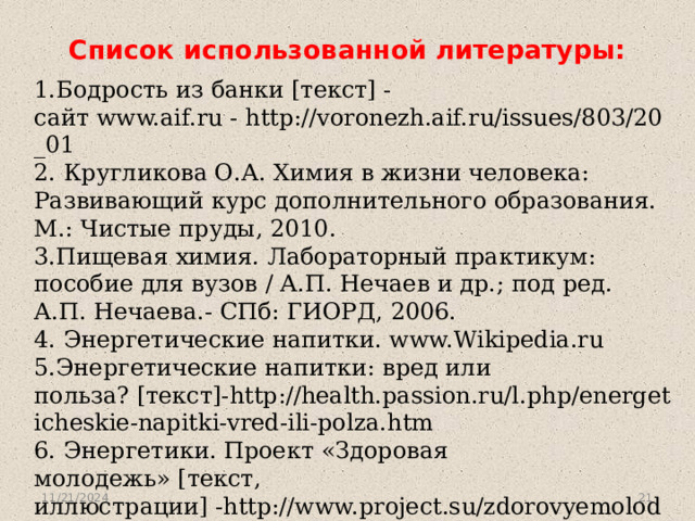 Список использованной литературы:   1.Бодрость из банки [текст] - сайт www.aif.ru - http://voronezh.aif.ru/issues/803/20_01 2. Кругликова О.А. Химия в жизни человека: Развивающий курс дополнительного образования. М.: Чистые пруды, 2010. 3.Пищевая химия. Лабораторный практикум: пособие для вузов / А.П. Нечаев и др.; под ред. А.П. Нечаева.- СПб: ГИОРД, 2006. 4. Энергетические напитки. www.Wikipedia.ru 5.Энергетические напитки: вред или польза? [текст]-http://health.passion.ru/l.php/energeticheskie-napitki-vred-ili-polza.htm 6. Энергетики. Проект «Здоровая молодежь» [текст, иллюстрации] -http://www.project.su/zdorovyemolodezhi/energetiki.php 7.Энергетические напитки [текст] - http://ru.wikipedia.org/wiki/Энергетический_напиток           11/21/2024  