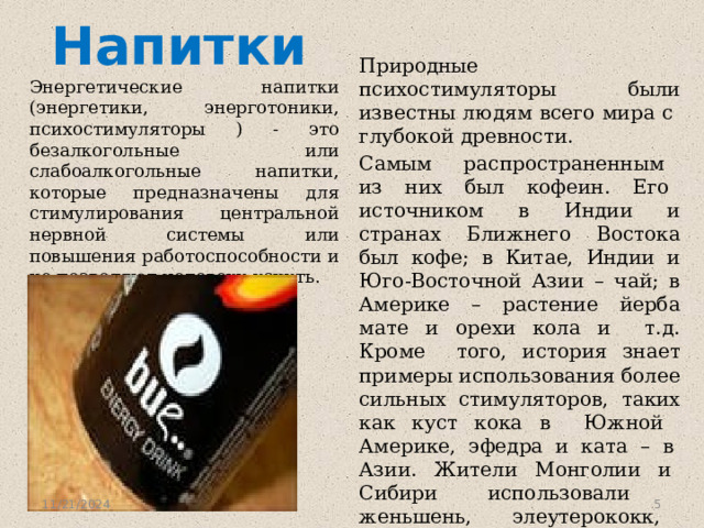 Напитки Природные психостимуляторы были известны людям всего мира с глубокой древности. Самым распространенным из них был кофеин. Его источником в Индии и странах Ближнего Востока был кофе; в Китае, Индии и Юго-Восточной Азии – чай; в Америке – растение йерба мате и орехи кола и т.д. Кроме того, история знает примеры использования более сильных стимуляторов, таких как куст кока в Южной Америке, эфедра и ката – в Азии. Жители Монголии и Сибири использовали женьшень, элеутерококк, аралию и другие стимулирующие растения. Энергетические напитки (энергетики, энерготоники, психостимуляторы ) - это безалкогольные или слабоалкогольные напитки, которые предназначены для стимулирования центральной нервной системы или повышения работоспособности и не позволяют человеку уснуть. 11/21/2024  