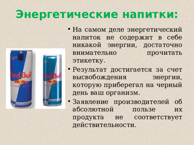 Энергетические напитки: На самом деле энергетический напиток не содержит в себе никакой энергии, достаточно внимательно прочитать этикетку. Результат достигается за счет высвобождения энергии, которую приберегал на черный день ваш организм. Заявление производителей об абсолютной пользе их продукта не соответствует действительности. 
