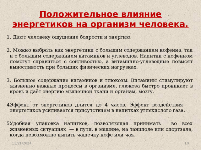 Положительное влияние энергетиков на организм человека. 1. Дают человеку ощущение бодрости и энергию. 2. Можно выбрать как энергетики с большим содержанием кофеина, так и с большим содержанием витаминов и углеводов. Напитки с кофеином помогут справиться с сонливостью, а витаминно-углеводные повысят выносливость при больших физических нагрузках. 3. Большое содержание витаминов и глюкозы. Витамины стимулируют жизненно важные процессы в организме, глюкоза быстро проникает в кровь и даёт энергию мышечной ткани и органам, мозгу. Эффект от энергетиков длится до 4 часов. Эффект воздействия энергетиков усиливается присутствием в напитках углекислого газа. Удобная упаковка напитков, позволяющая принимать во всех жизненных ситуациях — в пути, в машине, на танцполе или спортзале, когда невозможно выпить чашечку кофе или чая. 11/21/2024  