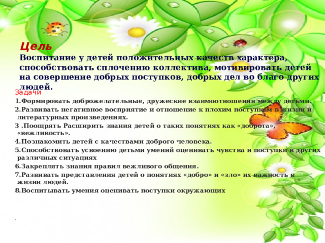 Цель   Воспитание у детей положительных качеств характера, способствовать сплочению коллектива, мотивировать детей на совершение добрых поступков, добрых дел во благо других людей. Задачи 1.Формировать доброжелательные, дружеские взаимоотношения между детьми. 2.Развивать негативное восприятие и отношение к плохим поступкам в жизни и литературных произведениях. 3 .Поощрять Расширить знания детей о таких понятиях как «доброта», «вежливость». 4.Познакомить детей с качествами доброго человека. 5.Способствовать усвоению детьми умений оценивать чувства и поступки в других различных ситуациях 6.Закреплять знания правил вежливого общения. 7.Развивать представления детей о понятиях «добро» и «зло» их важность в жизни людей. 8.Воспитывать умения оценивать поступки окружающих . 
