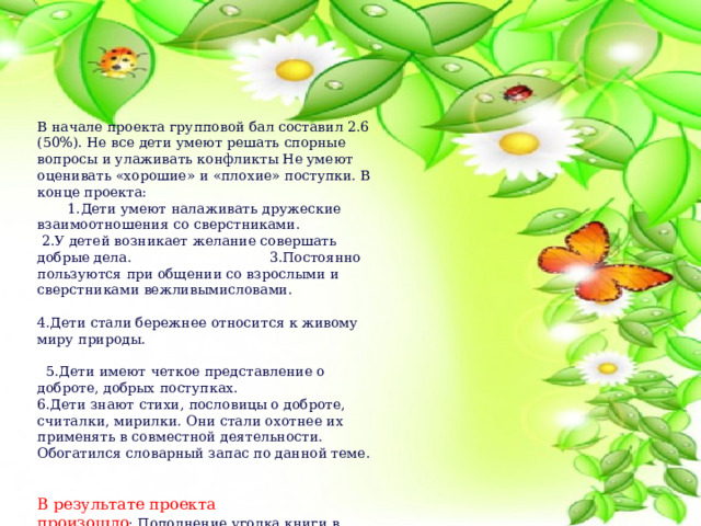 В начале проекта групповой бал составил 2.6 (50%). Не все дети умеют решать спорные вопросы и улаживать конфликты Не умеют оценивать «хорошие» и «плохие» поступки. В конце проекта: 1.Дети умеют налаживать дружеские взаимоотношения со сверстниками.  2.У детей возникает желание совершать добрые дела. 3.Постоянно пользуются при общении со взрослыми и сверстниками вежливымисловами. 4.Дети стали бережнее относится к живому миру природы.  5.Дети имеют четкое представление о доброте, добрых поступках. 6.Дети знают стихи, пословицы о доброте, считалки, мирилки. Они стали охотнее их применять в совместной деятельности. Обогатился словарный запас по данной теме. В результате проекта произошло :.Пополнение уголка книги в группе книгами о добре и добрых поступках. Изготовление лэпбука « Уроки доброты» и дидактических игр, картотек по данной теме. У родителей повысится интерес к жизни группы. При помощи родителей организован акция «мешочек добра» и фото добрых дел дома, приобретены настольные игры 