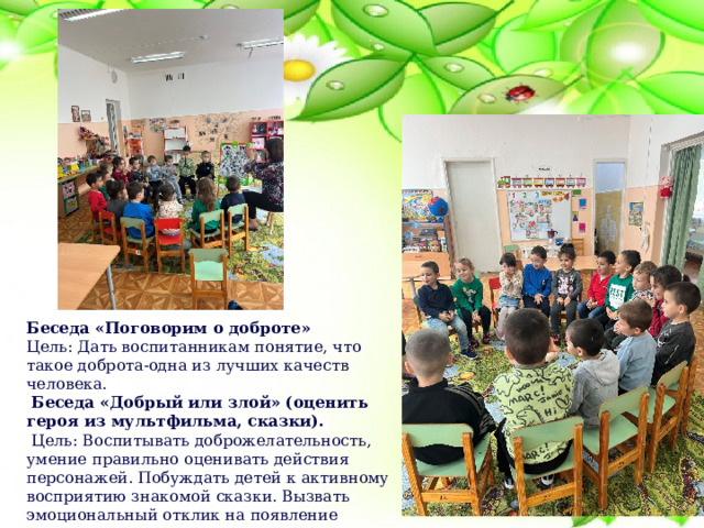 Беседа «Поговорим о доброте» Цель: Дать воспитанникам понятие, что такое доброта-одна из лучших качеств человека.   Беседа «Добрый или злой» (оценить героя из мультфильма, сказки).   Цель: Воспитывать доброжелательность, умение правильно оценивать действия персонажей. Побуждать детей к активному восприятию знакомой сказки. Вызвать эмоциональный отклик на появление знакомых героев.                                                                                   