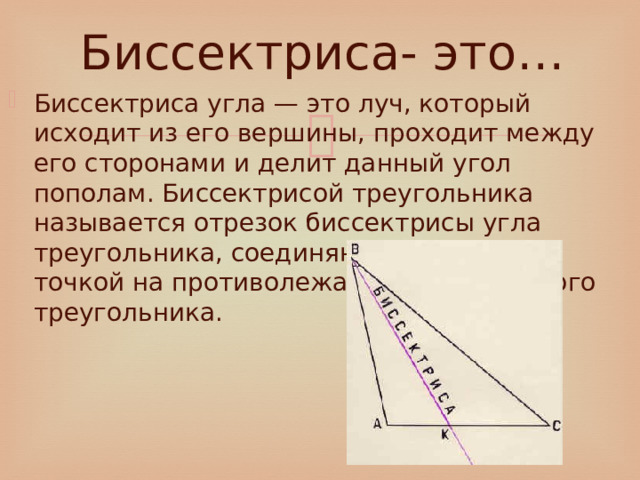 Биссектриса- это… Биссектриса угла — это луч, который исходит из его вершины, проходит между его сторонами и делит данный угол пополам. Биссектрисой треугольника называется отрезок биссектрисы угла треугольника, соединяющий вершину с точкой на противолежащей стороне этого треугольника. 