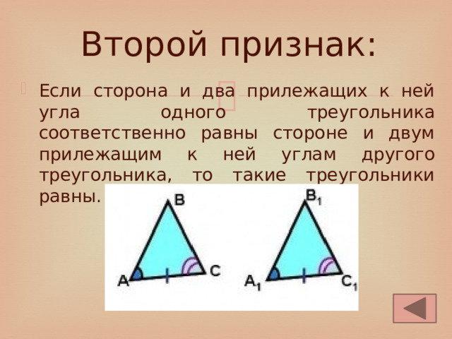 Второй признак: Если сторона и два прилежащих к ней угла одного треугольника соответственно равны стороне и двум прилежащим к ней углам другого треугольника, то такие треугольники равны. 