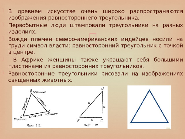 В древнем искусстве очень широко распространяются изображения равностороннего треугольника. Первобытные люди штамповали треугольники на разных изделиях. Вожди племен северо-американских индейцев носили на груди символ власти: равносторонний треугольник с точкой в центре.  В Африке женщины также украшают себя большими пластинами из равносторонних треугольников. Равносторонние треугольники рисовали на изображениях священных животных. 