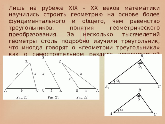 Лишь на рубеже XIX – XX веков математики научились строить геометрию на основе более фундаментального и общего, чем равенство треугольников, понятия геометрического преобразования. За несколько тысячелетий геометры столь подробно изучили треугольник, что иногда говорят о «геометрии треугольника» как о самостоятельном разделе элементарной геометрии. 