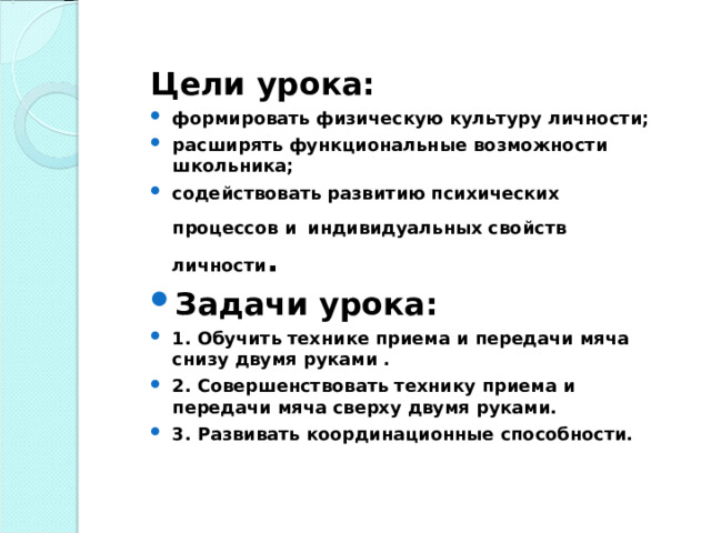 Цели урока: формировать физическую культуру личности; расширять функциональные возможности школьника; содействовать развитию психических процессов и  индивидуальных свойств личности . Задачи урока: 1. Обучить технике приема и передачи мяча снизу двумя руками . 2. Совершенствовать технику приема и передачи мяча сверху двумя руками. 3. Развивать координационные способности. 