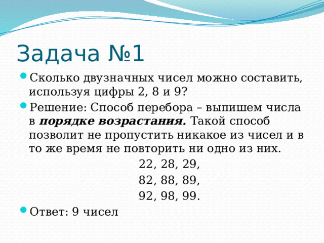 Задача №1 Сколько двузначных чисел можно составить, используя цифры 2, 8 и 9? Решение: Способ перебора – выпишем числа в  порядке возрастания.  Такой способ позволит не пропустить никакое из чисел и в то же время не повторить ни одно из них.  22, 28, 29,  82, 88, 89,  92, 98, 99. Ответ: 9 чисел 