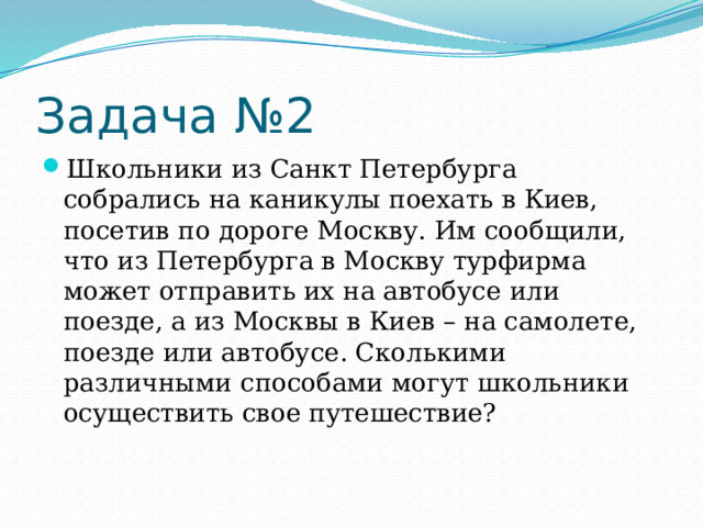 Задача №2 Школьники из Санкт Петербурга собрались на каникулы поехать в Киев, посетив по дороге Москву. Им сообщили, что из Петербурга в Москву турфирма может отправить их на автобусе или поезде, а из Москвы в Киев – на самолете, поезде или автобусе. Сколькими различными способами могут школьники осуществить свое путешествие? 