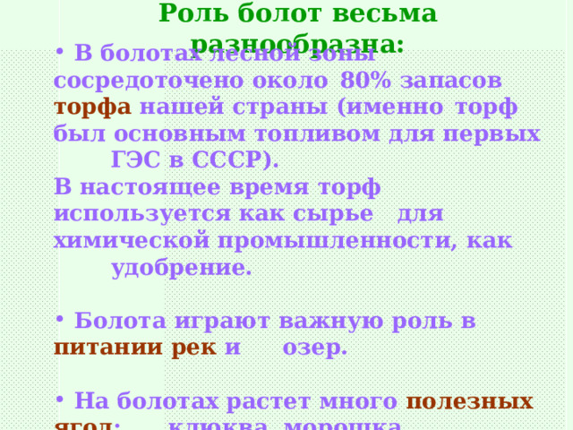 Роль болот весьма разнообразна:  В болотах лесной зоны сосредоточено около  80% запасов торфа нашей страны (именно  торф был основным топливом для первых  ГЭС в СССР). В настоящее время торф используется как сырье  для химической промышленности, как  удобрение.   Болота играют важную роль в питании рек и  озер.   На болотах растет много полезных ягод :  клюква, морошка. 