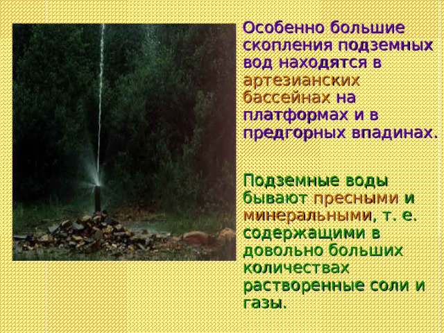 Особенно большие скопления подземных вод находятся в артезианских бассейнах на платформах и в предгорных впадинах.  Подземные воды бывают пресными и минеральными , т. е. содержащими в довольно больших количествах растворенные соли и газы.  