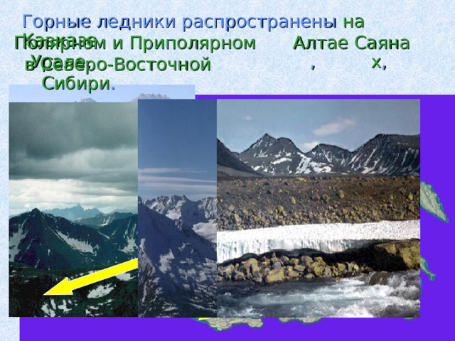  Горные ледники распространены на  Кавказе , Полярном и Приполярном Урале , Алтае , Саянах , в Северо-Восточной Сибири . 