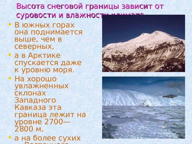  Высота снеговой границы зависит от суровости и влажности климата.  В южных горах она поднимается выше, чем в северных, а в Арктике спускается даже к уровню моря. На хорошо увлажненных склонах Западного Кавказа эта граница лежит на уровне 2700—2800 м, а на более сухих — Восточного Кавказа — на высоте 3000—3200 м. 