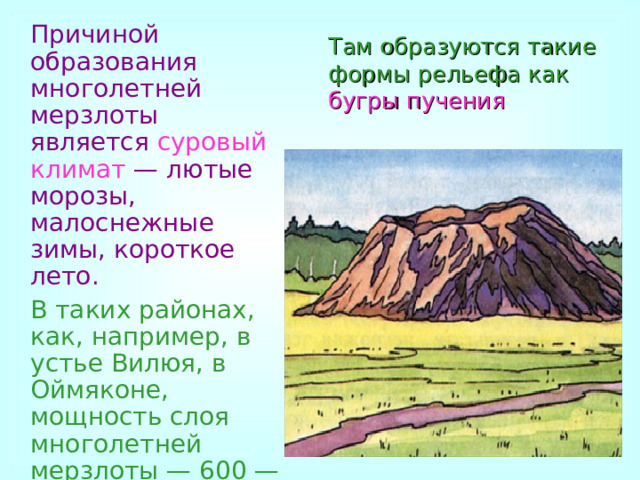  Причиной образования многолетней мерзлоты является суровый климат — лютые морозы, малоснежные зимы, короткое лето.  В таких районах, как, например, в устье Вилюя, в Оймяконе, мощность слоя многолетней мерзлоты — 600 — 800 м.  Там образуются такие формы рельефа как бугры пучения 