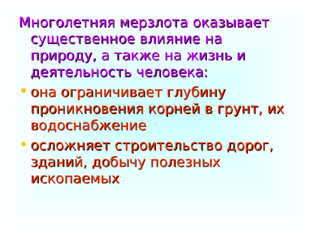 Многолетняя мерзлота оказывает существенное влияние на природу, а также на жизнь и деятельность человека: она ограничивает глубину проникновения корней в грунт, их водоснабжение осложняет строительство дорог, зданий, добычу полезных ископаемых 