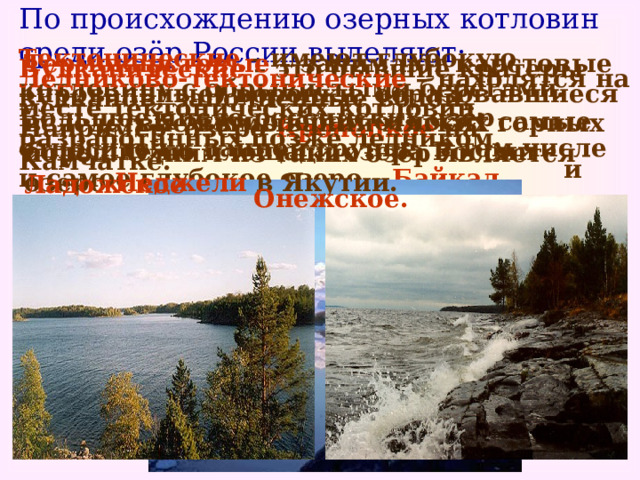 По происхождению озерных котловин среди озёр России выделяют: Тектонические – имеют глубокую котловину с обрывистыми берегами. Большое число российских озёр относится к данной группе, в том числе и самое глубокое озеро – Байкал .  Термокарстовые – занимают карстовые (провальные) воронки, образовавшиеся вследствие вымывания мягких горных пород. Одним из таких озёр является озеро Неджели в Якутии.  Вулканические – это бывшие кратеры вулканов, заполненные водой. Например, озеро Кроноцкое на Камчатке.  Ледниково-тектонические – находятся на месте тектонических котловин, разработанных позже ледником.   К этим озёрам относят самые большие по площади озера России – Ладожское    и Онежское.  