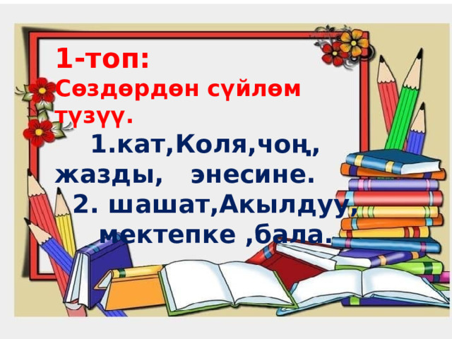 1-топ: Сөздөрдөн сүйлөм түзүү.  1.кат,Коля,чоң, жазды,  энесине.  2. шашат,Акылдуу,  мектепке ,бала. 