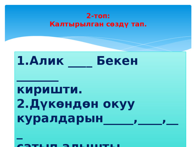 2-топ:  Калтырылган сөздү тап.   1.Алик ____ Бекен _______ киришти. 2.Дүкөндөн окуу куралдарын_____,____,___ сатып алышты. 