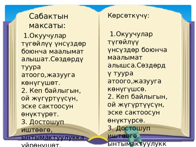 Сабактын максаты: Көрсөткүчү:  1.Окуучулар түгөйлүү үнсүздөр боюнча маалымат алышса.Сөздөрдү туура атоого,жазууга көнүгүшсө. 2. Кеп байлыгын, ой жүгүртүүсүн, эске сактоосун өнүктүрсө. 3. Достошуп иштөөгө, ынтымактуулукка үйрөнүшсө.  1.Окуучулар түгөйлүү үнсүздөр боюнча маалымат алышат.Сөздөрдү туура атоого,жазууга көнүгүшөт. 2. Кеп байлыгын, ой жүгүртүүсүн, эске сактоосун өнүктүрөт. 3. Достошуп иштөөгө, ынтымактуулукка үйрөнүшөт. 