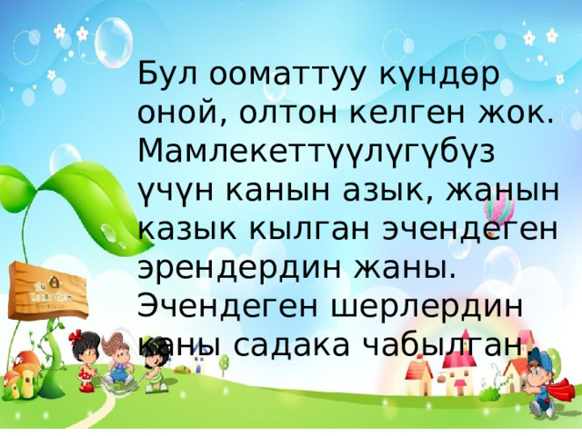 Бул ооматтуу күндөр оной, олтон келген жок. Мамлекеттүүлүгүбүз үчүн канын азык, жанын казык кылган эчендеген эрендердин жаны. Эчендеген шерлердин каны садака чабылган.  