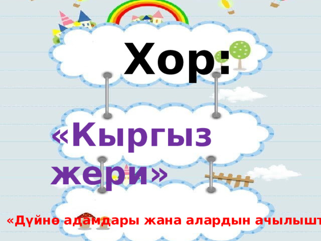 Хор:  «Кыргыз жери»  «Дүйнө адамдары жана алардын ачылыштары.» 
