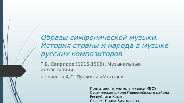 Образы симфонической музыки. История страны и народа в музыке русских композиторов Г.В. Свиридов (1915-1998). Музыкальные иллюстрации к повести А.С. Пушкина «Метель» Подготовила: учитель музыки МБОУ Сусанинская школа Первомайского района Республики Крым Савчак Ирина Викторовна 