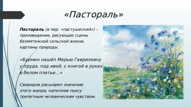 «Пастораль» Пастораль  (в пер. «пастушеский») – произведение, рисующее сцены безмятежной сельской жизни, картины природы.  «Бурмин нашёл Марью Гавриловну у пруда, под ивой, с книгой в руках в белом платье…»  Свиридов расширил значение этого жанра, наполнив пьесу трепетным человеческим чувством. 