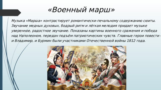 «Военный марш» Музыка «Марша» контрастирует романтически-печальному содержанию сюиты. Звучание медных духовых, бодрый ритм и лёгкая мелодия придает музыке уверенное, радостное звучание. Показаны картины военного сражения и победа над Наполеоном, передан подъём патриотических чувств. Главные герои повести – и Владимир, и Бурмин были участниками Отечественной войны 1812 года. 