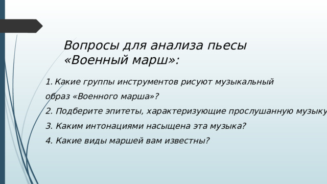 Вопросы для анализа пьесы «Военный марш»: Какие группы инструментов рисуют музыкальный образ «Военного марша»? 2. Подберите эпитеты, характеризующие прослушанную музыку. 3. Каким интонациями насыщена эта музыка? 4. Какие виды маршей вам известны? 