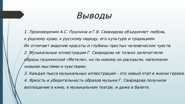  Выводы Произведения А.С. Пушкина и Г.В. Свиридова объединяет любовь к родному краю, к русскому народу, его культуре и традициям. Их отличает видение красоты и глубины простых человеческих чувств. 2. Музыкальные иллюстрации Г. Свиридова не только запечатлели образы пушкинской «Метели», но по-новому их раскрыли, наполнили новыми мыслями и чувствами. 3. Каждая пьеса музыкальных иллюстраций – это новый этап в жизни героев. 4. Яркость и убедительность образов музыки Г. Свиридова получили воплощение в кино, в музыкальном театре, и даже в балете. 