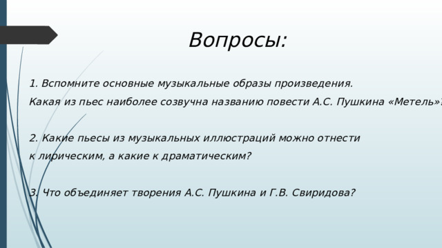 Вопросы: Вспомните основные музыкальные образы произведения. Какая из пьес наиболее созвучна названию повести А.С. Пушкина «Метель»?  2. Какие пьесы из музыкальных иллюстраций можно отнести к лирическим, а какие к драматическим?  3. Что объединяет творения А.С. Пушкина и Г.В. Свиридова? 