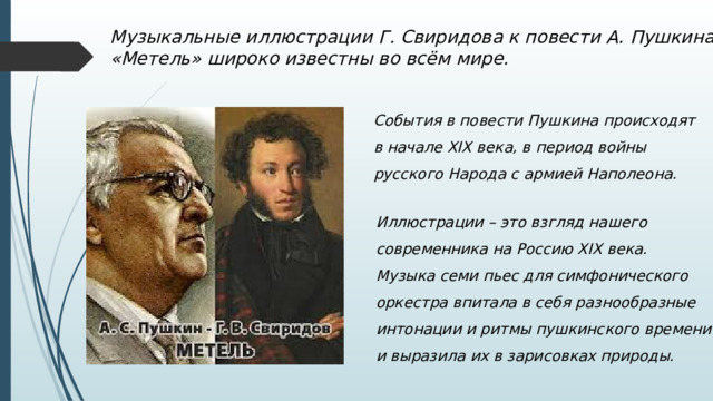 Музыкальные иллюстрации Г. Свиридова к повести А. Пушкина «Метель» широко известны во всём мире. События в повести Пушкина происходят в начале XIX века, в период войны русского Народа с армией Наполеона. Иллюстрации – это взгляд нашего современника на Россию XIX века. Музыка семи пьес для симфонического оркестра впитала в себя разнообразные интонации и ритмы пушкинского времени и выразила их в зарисовках природы. 