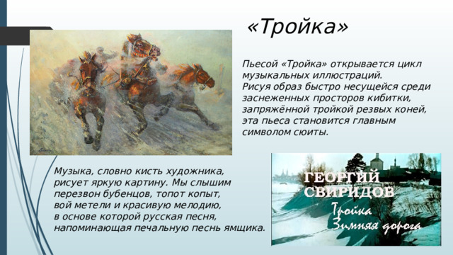 «Тройка» Пьесой «Тройка» открывается цикл музыкальных иллюстраций. Рисуя образ быстро несущейся среди заснеженных просторов кибитки, запряжённой тройкой резвых коней, эта пьеса становится главным символом сюиты. Музыка, словно кисть художника, рисует яркую картину. Мы слышим перезвон бубенцов, топот копыт, вой метели и красивую мелодию, в основе которой русская песня, напоминающая печальную песнь ямщика. 