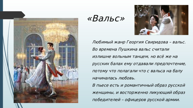 «Вальс» Любимый жанр Георгия Свиридова – вальс. Во времена Пушкина вальс считали излишне вольным танцем, но всё же на русских балах ему отдавали предпочтение, потому что полагали что с вальса на балу начиналась любовь. В пьесе есть и романтичный образ русской женщины, и восторженно ликующий образ победителей – офицеров русской армии.   