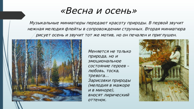 «Весна и осень» Музыкальные миниатюры передают красоту природы. В первой звучит нежная мелодия флейты в сопровождении струнных. Вторая миниатюра рисует осень и звучит тот же мотив, но он печален и приглушен. Меняется не только природа, но и эмоциональное состояние героев – любовь, тоска, тревога… Зарисовки природы (мелодия в мажоре и в миноре), вносят лирический оттенок. 