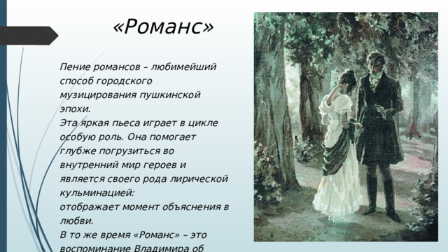 «Романс» Пение романсов – любимейший способ городского музицирования пушкинской эпохи. Эта яркая пьеса играет в цикле особую роль. Она помогает глубже погрузиться во внутренний мир героев и является своего рода лирической кульминацией: отображает момент объяснения в любви. В то же время «Романс» – это воспоминание Владимира об ушедшей мечте о счастье… 