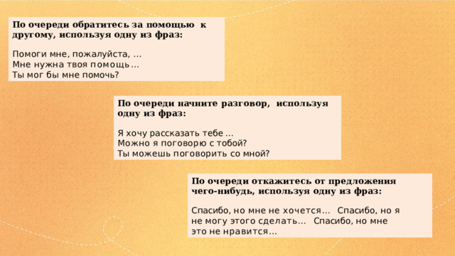 По  очер е ди  о бра т ит е с ь  за пом о щью к  другому,  используя  одну  из  фраз: Помоги  мне,  пожалуйста,  …   Мне нужна твоя помощь…   Ты  мог  бы  мне  помочь? По  очер е ди  начн и т е  разговор, используя  одну  из  фраз: Я  хо чу  р а с с каза т ь  т е б е…  Можно  я  п о г о в о рю  с т о бой? Ты  можешь  поговорить  со  мной? По  очереди  о т каж и т ес ь  от  предл о жения чего-нибудь,  используя  одну из  фраз: Спасибо, но мне не хочется…  С п асибо,  но  я  не  мо г у  эт о г о  с д елать… Спасибо,  но  мне  это  не  нравится… 