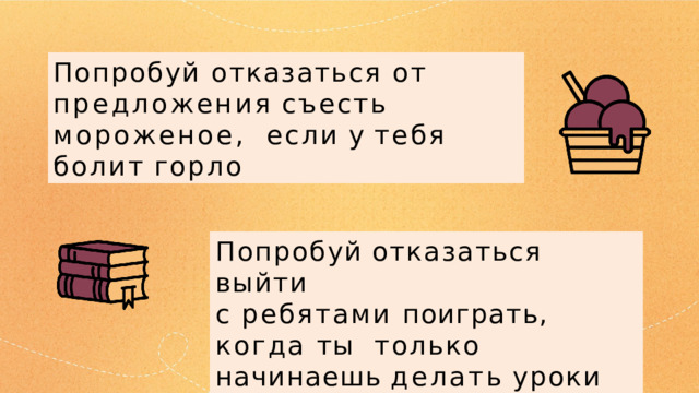 Попробуй отказаться от  предложения  съесть  мороженое,  если  у  тебя  болит  горло Попробуй  отказаться  выйти с ребятами поиграть, когда ты  только  начинаешь  делать  уроки 