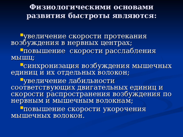 Физиологическими основами развития быстроты являются:   увеличение скорости протекания возбуждения в нервных центрах; повышение скорости расслабления мышц; синхронизация возбуждения мышечных единиц и их отдельных волокон; увеличение лабильности соответствующих двигательных единиц и скорости распространения возбуждения по нервным и мышечным волокнам; повышение скорости укорочения мышечных волокон. 