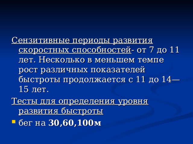 Сензитивные периоды развития скоростных способностей - от 7 до 11 лет. Несколько в меньшем темпе рост различных показателей быстроты продолжается с 11 до 14—15 лет. Тесты для определения уровня развития быстроты  бег на 30,60,100м 