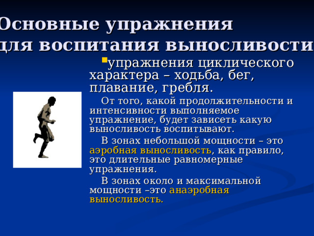 Основные упражнения для воспитания выносливости От того, какой продолжительности и интенсивности выполняемое упражнение, будет зависеть какую выносливость воспитывают. В зонах небольшой мощности – это аэробная выносливость , как правило, это длительные равномерные упражнения. В зонах около и максимальной мощности –это анаэробная выносливость. 