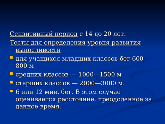 Сензитивный период с 14 до 20 лет. Тесты для определения уровня развития выносливости для учащихся младших классов бег 600—800 м средних классов — 1000—1500 м старших классов — 2000—3000 м. 6 или 12 мин. бег. В этом случае оценивается расстояние, преодоленное за данное время. 