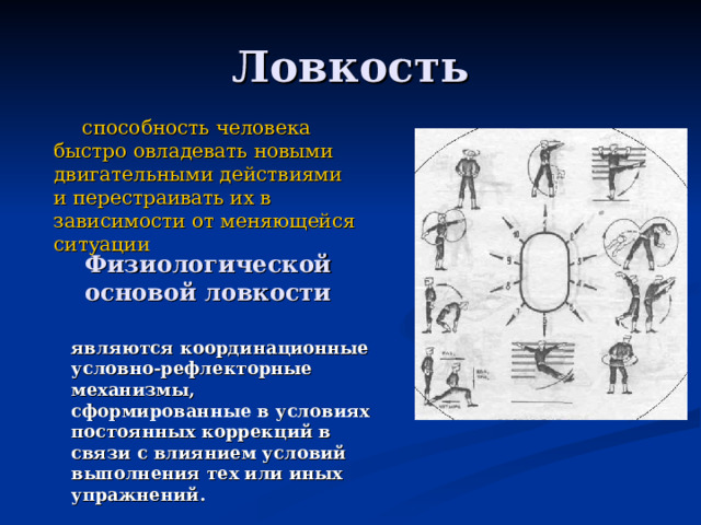 способность человека быстро овладевать новыми двигательными действиями и перестраивать их в зависимости от меняющейся ситуации Физиологической основой ловкости являются координационные условно-рефлекторные механизмы, сформированные в условиях постоянных коррекций в связи с влиянием условий выполнения тех или иных упражнений.  